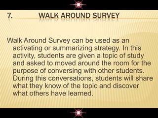 7. WALK AROUND SURVEY
Walk Around Survey can be used as an
activating or summarizing strategy. In this
activity, students are given a topic of study
and asked to moved around the room for the
purpose of conversing with other students.
During this conversations, students will share
what they know of the topic and discover
what others have learned.
 
