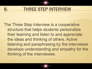 8. THREE STEP INTERVIEW
The Three Step Interview is a cooperative
structure that helps students personalize
their learning and listen to and appreciate
the ideas and thinking of others. Active
listening and paraphrasing by the interviewer
develops understanding and empathy for the
thinking of the interviewee.
 