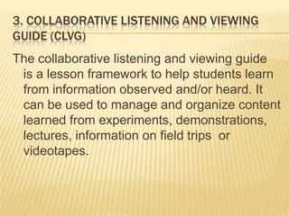 3. COLLABORATIVE LISTENING AND VIEWING
GUIDE (CLVG)
The collaborative listening and viewing guide
is a lesson framework to help students learn
from information observed and/or heard. It
can be used to manage and organize content
learned from experiments, demonstrations,
lectures, information on field trips or
videotapes.
 