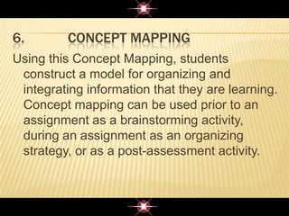 6. CONCEPT MAPPING
Using this Concept Mapping, students
construct a model for organizing and
integrating information that they are learning.
Concept mapping can be used prior to an
assignment as a brainstorming activity,
during an assignment as an organizing
strategy, or as a post-assessment activity.
 