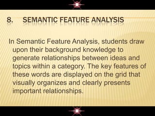 8. SEMANTIC FEATURE ANALYSIS
In Semantic Feature Analysis, students draw
upon their background knowledge to
generate relationships between ideas and
topics within a category. The key features of
these words are displayed on the grid that
visually organizes and clearly presents
important relationships.
 