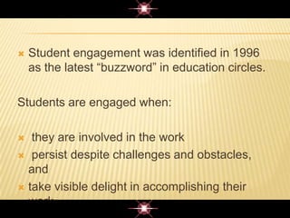  Student engagement was identified in 1996
as the latest “buzzword” in education circles.
Students are engaged when:
 they are involved in the work
 persist despite challenges and obstacles,
and
 take visible delight in accomplishing their
work.
 