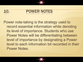 10. POWER NOTES
Power note-taking is the strategy used to
record essential information while denoting
its level of importance. Students who use
Power Notes will be differentiating between
level of importance by designating a Power
level to each information bit recorded in their
Power Notes.
 