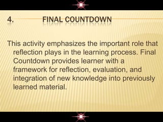 4. FINAL COUNTDOWN
This activity emphasizes the important role that
reflection plays in the learning process. Final
Countdown provides learner with a
framework for reflection, evaluation, and
integration of new knowledge into previously
learned material.
 