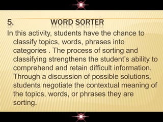 5. WORD SORTER
In this activity, students have the chance to
classify topics, words, phrases into
categories . The process of sorting and
classifying strengthens the student‟s ability to
comprehend and retain difficult information.
Through a discussion of possible solutions,
students negotiate the contextual meaning of
the topics, words, or phrases they are
sorting.
 