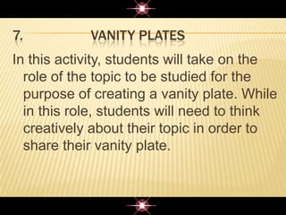 7. VANITY PLATES
In this activity, students will take on the
role of the topic to be studied for the
purpose of creating a vanity plate. While
in this role, students will need to think
creatively about their topic in order to
share their vanity plate.
 