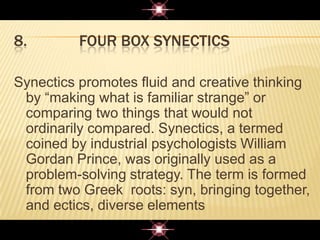 8. FOUR BOX SYNECTICS
Synectics promotes fluid and creative thinking
by “making what is familiar strange” or
comparing two things that would not
ordinarily compared. Synectics, a termed
coined by industrial psychologists William
Gordan Prince, was originally used as a
problem-solving strategy. The term is formed
from two Greek roots: syn, bringing together,
and ectics, diverse elements
 