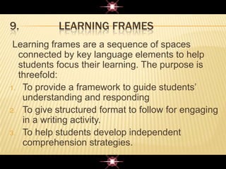9. LEARNING FRAMES
Learning frames are a sequence of spaces
connected by key language elements to help
students focus their learning. The purpose is
threefold:
1. To provide a framework to guide students‟
understanding and responding
2. To give structured format to follow for engaging
in a writing activity.
3. To help students develop independent
comprehension strategies.
 