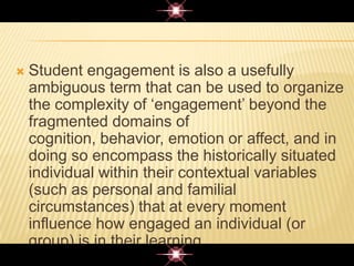  Student engagement is also a usefully
ambiguous term that can be used to organize
the complexity of „engagement‟ beyond the
fragmented domains of
cognition, behavior, emotion or affect, and in
doing so encompass the historically situated
individual within their contextual variables
(such as personal and familial
circumstances) that at every moment
influence how engaged an individual (or
group) is in their learning.
 