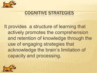 COGNITIVE STRATEGIES
It provides a structure of learning that
actively promotes the comprehension
and retention of knowledge through the
use of engaging strategies that
acknowledge the brain‟s limitation of
capacity and processing.
 
