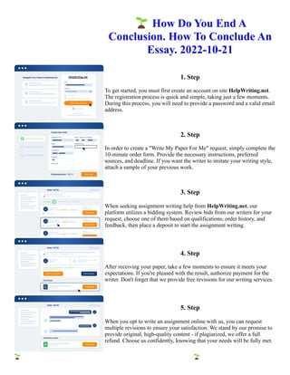 🌱How Do You End A
Conclusion. How To Conclude An
Essay. 2022-10-21
1. Step
To get started, you must first create an account on site HelpWriting.net.
The registration process is quick and simple, taking just a few moments.
During this process, you will need to provide a password and a valid email
address.
2. Step
In order to create a "Write My Paper For Me" request, simply complete the
10-minute order form. Provide the necessary instructions, preferred
sources, and deadline. If you want the writer to imitate your writing style,
attach a sample of your previous work.
3. Step
When seeking assignment writing help from HelpWriting.net, our
platform utilizes a bidding system. Review bids from our writers for your
request, choose one of them based on qualifications, order history, and
feedback, then place a deposit to start the assignment writing.
4. Step
After receiving your paper, take a few moments to ensure it meets your
expectations. If you're pleased with the result, authorize payment for the
writer. Don't forget that we provide free revisions for our writing services.
5. Step
When you opt to write an assignment online with us, you can request
multiple revisions to ensure your satisfaction. We stand by our promise to
provide original, high-quality content - if plagiarized, we offer a full
refund. Choose us confidently, knowing that your needs will be fully met.
🌱How Do You End A Conclusion. How To Conclude An Essay. 2022-10-21 🌱How Do You End A Conclusion.
How To Conclude An Essay. 2022-10-21
 