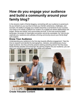 How do you engage your audience
and build a community around your
family blog?
In the dynamic realm of family blogging, connecting with your audience is paramount.
As you embark on your journey to share your family's adventures, challenges, and
triumphs, the ability to engage your readers becomes a cornerstone of your success.
Your blog is not merely a platform for content; it's a digital hub where relationships are
forged, stories are shared, and communities are built. In this ever-evolving digital
landscape, the power of meaningful connection cannot be overstated. So, how do you
captivate your audience and cultivate a thriving community around your family blog?
Let's explore.
Know Your Audience
Understanding your audience is the first step towards effective engagement. Take the
time to research and identify the demographics, interests, and preferences of your
target audience. Are they primarily parents seeking parenting advice? Do they enjoy
family-friendly activities and travel tips? By gaining insights into your audience, you can
tailor your content to resonate with their needs and interests.
Create Valuable Content
 