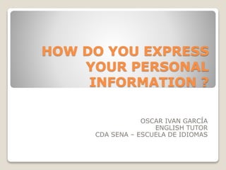 HOW DO YOU EXPRESS
YOUR PERSONAL
INFORMATION ?
OSCAR IVAN GARCÍA
ENGLISH TUTOR
CDA SENA – ESCUELA DE IDIOMAS
 
