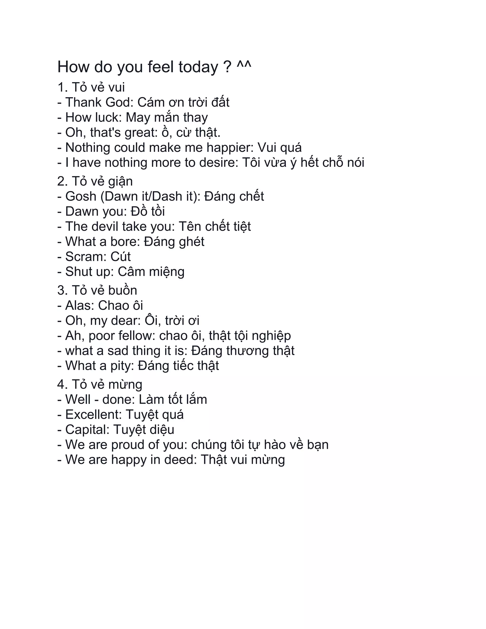 How do you feel today ? ^^
1. Tỏ vẻ vui
- Thank God: Cám ơn trời đất
- How luck: May mắn thay
- Oh, that's great: ồ, cừ thật.
- Nothing could make me happier: Vui quá
- I have nothing more to desire: Tôi vừa ý hết chỗ nói
2. Tỏ vẻ giận
- Gosh (Dawn it/Dash it): Đáng chết
- Dawn you: Đồ tồi
- The devil take you: Tên chết tiệt
- What a bore: Đáng ghét
- Scram: Cút
- Shut up: Câm miệng
3. Tỏ vẻ buồn
- Alas: Chao ôi
- Oh, my dear: Ôi, trời ơi
- Ah, poor fellow: chao ôi, thật tội nghiệp
- what a sad thing it is: Đáng thương thật
- What a pity: Đáng tiếc thật
4. Tỏ vẻ mừng
- Well - done: Làm tốt lắm
- Excellent: Tuyệt quá
- Capital: Tuyệt diệu
- We are proud of you: chúng tôi tự hào về bạn
- We are happy in deed: Thật vui mừng