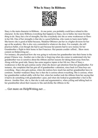 Who Is Stacy In Ribbons
Stacy is the main character in Ribbons . At one point, you probably could have related to this
character. In the story Ribbons everything that happens to Stacy, ties to ballet, her most favorite
thing to do. Stacy has a lot of strengths, but like everybody else she as some weaknesses or flaws
in her life. One of her strengths is that she is a good ballerina, who wants to learn more ballet.
She knows she is good at ballet because, Madame Oblomov put her in a higher division for her
age at the academy. She is also very committed to whatever she does. For example, she still
practices ballet, even though she had to quit because her parents had to save money for her
Grandmother s flight to their home in San Francisco. Her parents couldn t afford... Show more
content on Helpwriting.net ...
For instance, she practiced how she was going to welcome her grandmother into their home in the
proper Chinese way. Another one is that she is forgiving when she comes to understand why her
grandmother was so sensitive about the ribbons and her reasons for taking them away from her.
Along with her good side, Stacey has some negative inputs in her life too. One of Stacy s
weaknesses is that she gets jealous easily when she doesn t get attention from her grandmother. For
instance, she complains that Ian gets all of grandmother s attention, since back in China boys are
everything . Stacy also gets jealous, when she realizes how much Ian and her grandmother have in
common. Another weakness Stacy has is that she is curious about everything. She is curious, when
her grandmother walked oddly with her feet, when her mother took the ribbons from her saying that
it had to do something with grandmother s past, and when she looked at grandmother s feet in the
shower. Another flaw, she is, that she is rude and argumentative, when yelling and talking back to
her grandmother about their reasons to like and dislike the ribbons in the
... Get more on HelpWriting.net ...
 