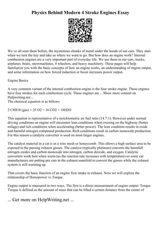 Physics Behind Modern 4 Stroke Engines Essay
We ve all seen them before, the mysterious chunks of metal under the hoods of our cars. They start
when we turn the key and take us where we want to go. But how does an engine work? Internal
combustion engines are a very important part of everyday life. We use them in our cars, trucks,
airplanes. boats, snowmachines, 4 wheelers, and heavy machinery. These pages will help
familiarize you with the basic concepts of how an engine works, an understanding of engine output,
and some information on how forced induction or boost increases power output.
Engine Basics
A very common variant of the internal combustion engine is the four stroke engine. These engines
have four strokes for each combustion cycle. These engines are ... Show more content on
Helpwriting.net ...
The chemical equation is as follows.
2 C8H18 (gas) + 25 O2 = 16 CO2 + 18H2O
This equation is representative of a stoichiometric air fuel ratio (14.7:1). However under normal
driving conditions an engine will encounter lean conditions when cruising on the highway (better
milage) and rich conditions when accelerating (better power). The lean condition results in oxide
and harmful nitrogen compound production. Rich conditions result in carbon monoxide production.
For this reason a catalytic converter is used on most larger engines.
The catalyst material in a cat is in a wire mesh or honeycomb. This allows a high surface area to be
exposed to the passing exhaust gasses. The catalyst (typically platinum) converts the harmfull
nitrogen oxides and carbon monoxide into nitrogen, carbon dioxide, and oxygen. Catalytic
converters work best when warm (as the reaction rate increases with temperature) so some car
manufacturers are putting pre cats in the exhaust manifold to convert the gasses while the exhaust
system is still warming up.
That covers the basic function of an engine fron intake to exhaust. Next we will explore the
relationship of Horsepower vs Torque.
Engine output is measured in two ways. The first is a direct measurement of engine output: Torque.
Torque is defined as the amount of mass that can be lifted a certain distance from the center of
... Get more on HelpWriting.net ...
 
