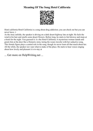 Meaning Of The Song Hotel California
Hotel california Hotel California is a song about drug addiction; you can check out but you can
never leave. )
As the story unfolds, the speaker is driving on a dark desert highway late at night. He feels the
wind in his hair and smells some desert flowers. Before long, he starts to feel drowsy and stops at
a hotel for the night. You guessed it: it s the Hotel California. A mysterious woman stands and
greets him at the door like a Homeric siren, luring the weary traveler with her seductive song.
This female figure plays a central role in the song, though we never learn all that much about her.
All the while, the speaker isn t sure what to make of the place. He starts to hear voices singing
about how lovely and pleasant it is to stay at
... Get more on HelpWriting.net ...
 