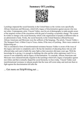 Summary Of Lynching
Lynchings impacted the social hierarchy in the United States as the victims were specifically
African Americans and Mexicans, which left a legacy of discrimination against anyone who was
not white. Contemporary artist, Vincent Valdez, uses his art of photography to make people aware
of the targeted victims of the executions with the goal of creating a systematic change. The system
he wishes to change is the social hierarchy which is the organization of people at different ranks in
an administrative body. Firstly, the social hierarchy in the United Stateswas affected because
African Americans and Mexicans were the sufferers of the hangings. The article, Vincent Valdez s
The Strangest Fruit: A Bitter Crop in Texas, claims, If the story of lynching... Show more content on
Helpwriting.net ...
This is considered a form of transformational resistance because Valdez is aware of the issue of
this legacy and wants to completely end it. He has the intention of educating those who are still
affected today and want to battle the same fight as their ancestors did many years ago. With the
knowledge he is giving, it is enough to challenge the elite and the white supremacy and if it is a
success it can completely end its legacy of discrimination. To conclude, African Americans and
Mexicans were characteristically targeted in the lynchings which left a legacy of prejudice against
non whites and that eventually shaped the social hierarchy we have today. Vincent Valdez used
transformational resistance to educate people that the issue still exists today and motivate them to
fight against the discrimination left after the
... Get more on HelpWriting.net ...
 