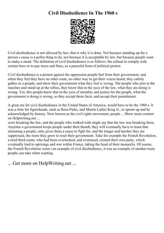 Civil Disobedience In The 1960 s
Civil disobedience is not allowed by law, that is why it is done. Not because standing up for a
person s cause is a polite thing to do, not because it is acceptable by law, but because people want
to make a stand. The definition of civil disobedience is as follows: the refusal to comply with
certain laws or to pay taxes and fines, as a peaceful form of political protest.
Civil disobedience is a protest against the oppression people feel from their government, and
when they feel they have no other route, no other way to get their voices heard, they calmly
gather as a people, and show their government what they feel is wrong. The people who join in the
marches and stand up at the rallies, they know that in the eyes of the law, what they are doing is
wrong. Yet, this people know that in the eyes of morality and justice for the people, what the
government is doing is wrong, so they accept those facts, and accept their punishment.
A great era for civil disobedience in the United States of America, would have to be the 1960 s. It
was a time for figureheads, such as Rosa Parks, and Martin Luther King Jr., to sprout up and be
acknowledged by history. Now known as the civil rights movement, people ... Show more content
on Helpwriting.net ...
were breaking the law, and the people who walked with might say that the law was breaking them.
Anytime a government keeps people under their thumb, they will eventually have to learn that
alienating a people, only gives them a cause to fight for, and the longer and harsher they are
suppressed, the more they grow to reset their government. Take for example the French Revolution,
a tired third estate, who had been overlooked, and overtaxed, created their own party, which
eventually lead to uprisings and war within France, taking the head of their monarchs. Of course,
the French Revolution wasn t an example of civil disobedience, it was an example of another route
people can take when wanting
... Get more on HelpWriting.net ...
 