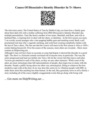 Causes Of Dissociative Identity Disorder In Tv Shows
The television series, The United States of Tara by Diablo Cody you learn how a family goes
about their daily life with a mother suffering from DID (Dissociative Identity Disorder) aka
multiple personalities. Tara (the host) a mother of two teens, Marshall, and Kate, and wife to
husband Max, is learning how to deal with her alters, or identities . In the first season you meet,
T an overtly sexual teenager who s into popping bubble gum and smoking weed, Buck a self
proclaimed real man who s cigarette smoking, and work boot wearing completely clashes with
the last of Tara s alters. The last one that the viewer will meet in the first season is Alice a 1950 s
cookie baking housewife. Over the course of the seasons, more alters are revealed... Show more
content on Helpwriting.net ...
Although it may not have been as accurate as some had hoped, it showed the disorder in a good
light. The show is a fictional comedy not based off of anyone story in particular. The way the
series progressed and lead you further into Tara s life let the viewer feel they knew each alter.
Viewers get attached to each of the alters, as they are any other character. While some of the
alters are more stereotypes than full representations of people, that reigns true to many with the
disorder. People s public facing alters are often very stereotypical, fitting to whatever the host
needed to cope with at the time. In no way does this series try to villainize people with DID, or
make them seem like anything less than human. In the end, they genuinely strive to tell a family s
story including all of the crazy (slightly exaggerated) events that go along with living with
... Get more on HelpWriting.net ...
 