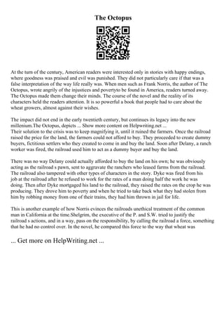The Octopus
At the turn of the century, American readers were interested only in stories with happy endings,
where goodness was praised and evil was punished. They did not particularly care if that was a
false interpretation of the way life really was. When men such as Frank Norris, the author of The
Octopus, wrote angrily of the injustices and povertyto be found in America, readers turned away.
The Octopus made them change their minds. The course of the novel and the reality of its
characters held the readers attention. It is so powerful a book that people had to care about the
wheat growers, almost against their wishes.
The impact did not end in the early twentieth century, but continues its legacy into the new
millenium.The Octopus, depicts ... Show more content on Helpwriting.net ...
Their solution to the crisis was to keep magnifying it, until it ruined the farmers. Once the railroad
raised the price for the land, the farmers could not afford to buy. They proceeded to create dummy
buyers, fictitious settlers who they created to come in and buy the land. Soon after Delany, a ranch
worker was fired, the railroad used him to act as a dummy buyer and buy the land.
There was no way Delany could actually afforded to buy the land on his own; he was obviously
acting as the railroad s pawn, sent to aggravate the ranchers who leased farms from the railroad.
The railroad also tampered with other types of characters in the story. Dyke was fired from his
job at the railroad after he refused to work for the rates of a man doing half the work he was
doing. Then after Dyke mortgaged his land to the railroad, they raised the rates on the crop he was
producing. They drove him to poverty and when he tried to take back what they had stolen from
him by robbing money from one of their trains, they had him thrown in jail for life.
This is another example of how Norris evinces the railroads unethical treatment of the common
man in California at the time.Shelgrim, the executive of the P. and S.W. tried to justify the
railroad s actions, and in a way, pass on the responsibility, by calling the railroad a force, something
that he had no control over. In the novel, he compared this force to the way that wheat was
... Get more on HelpWriting.net ...
 