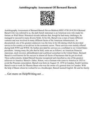 Autobiography Assessment Of Bernard Baruch
Autobiography Assessment of Bernard Baruch Steven Baldwin HIST 4750 10/4/2014 Bernard
Baruch who was referred to as, the park bench statesman is an American icon who made his
fortune on Wall Street. Historical records indicate that, though he had many challenges, he
managed to succeed in many diverse fields. In his life, Baruch was a man of many different
ventures and was involved in many different facets of the American infrastructure. As
documented, one of his greatest endeavors was the time in his life during which he provided
service to his country as an adviser in the economic sector. These services were mainly offered
during both WWI and WWII. He further provided his services as a confidant to six United States
presidents. Among many the jobs that he held, some are as follows: an American financier,
statesman, stock investor, philanthropist and a political consultant in the United States. Bernard
Baruch is well known for his success in almost all facets of businesses that he got involved.
These achievements, helped Baruch become recognized and classified as one of the greatest
achievers in America. Baruch s father, Simon, was a German who came to America in 1855 to
avoid the Prussian conscription. Baruch was born on August 19, 1870 in Camden, South Carolina.
Baruch went to work for Mannes Baum who was the owner of a general store in Camden. With
the help of Baum whom he worked for as a bookkeeper, Baruch learned English. He and his family
... Get more on HelpWriting.net ...
 