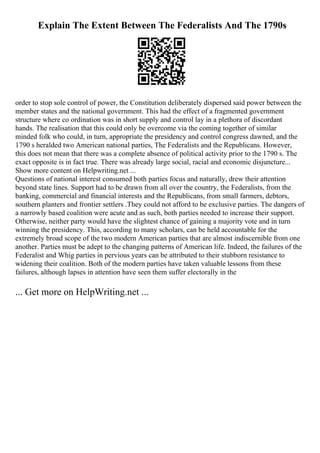 Explain The Extent Between The Federalists And The 1790s
order to stop sole control of power, the Constitution deliberately dispersed said power between the
member states and the national government. This had the effect of a fragmented government
structure where co ordination was in short supply and control lay in a plethora of discordant
hands. The realisation that this could only be overcome via the coming together of similar
minded folk who could, in turn, appropriate the presidency and control congress dawned, and the
1790 s heralded two American national parties, The Federalists and the Republicans. However,
this does not mean that there was a complete absence of political activity prior to the 1790 s. The
exact opposite is in fact true. There was already large social, racial and economic disjuncture...
Show more content on Helpwriting.net ...
Questions of national interest consumed both parties focus and naturally, drew their attention
beyond state lines. Support had to be drawn from all over the country, the Federalists, from the
banking, commercial and financial interests and the Republicans, from small farmers, debtors,
southern planters and frontier settlers .They could not afford to be exclusive parties. The dangers of
a narrowly based coalition were acute and as such, both parties needed to increase their support.
Otherwise, neither party would have the slightest chance of gaining a majority vote and in turn
winning the presidency. This, according to many scholars, can be held accountable for the
extremely broad scope of the two modern American parties that are almost indiscernible from one
another. Parties must be adept to the changing patterns of American life. Indeed, the failures of the
Federalist and Whig parties in pervious years can be attributed to their stubborn resistance to
widening their coalition. Both of the modern parties have taken valuable lessons from these
failures, although lapses in attention have seen them suffer electorally in the
... Get more on HelpWriting.net ...
 