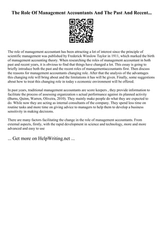 The Role Of Management Accountants And The Past And Recent...
The role of management accountant has been attracting a lot of interest since the principle of
scientific management was published by Frederick Winslow Taylor in 1911, which marked the birth
of management accounting theory. When researching the roles of management accountant in both
past and recent years, it is obvious to find that things have changed a lot. This essay is going to
briefly introduce both the past and the recent roles of managementaccountants first. Then discuss
the reasons for management accountants changing role. After that the analysis of the advantages
this changing role will bring about and the limitations it has will be given. Finally, some suggestions
about how to treat this changing role in today s economic environment will be offered.
In past years, traditional management accountants are score keepers , they provide information to
facilitate the process of assessing organization s actual performance against its planned activity
(Burns, Quinn, Warren, Oliveira, 2010). They mainly make people do what they are expected to
do. While now they are acting as internal consultants of the company. They spend less time on
routine tasks and more time on giving advice to managers to help them to develop a business
sensitivity in making decisions.
There are many factors facilitating the change in the role of management accountants. From
external aspects, firstly, with the rapid development in science and technology, more and more
advanced and easy to use
... Get more on HelpWriting.net ...
 