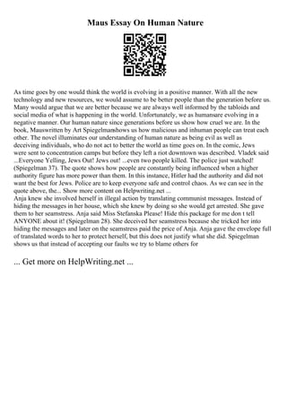 Maus Essay On Human Nature
As time goes by one would think the world is evolving in a positive manner. With all the new
technology and new resources, we would assume to be better people than the generation before us.
Many would argue that we are better because we are always well informed by the tabloids and
social media of what is happening in the world. Unfortunately, we as humansare evolving in a
negative manner. Our human nature since generations before us show how cruel we are. In the
book, Mauswritten by Art Spiegelmanshows us how malicious and inhuman people can treat each
other. The novel illuminates our understanding of human nature as being evil as well as
deceiving individuals, who do not act to better the world as time goes on. In the comic, Jews
were sent to concentration camps but before they left a riot downtown was described. Vladek said
...Everyone Yelling, Jews Out! Jews out! ...even two people killed. The police just watched!
(Spiegelman 37). The quote shows how people are constantly being influenced when a higher
authority figure has more power than them. In this instance, Hitler had the authority and did not
want the best for Jews. Police are to keep everyone safe and control chaos. As we can see in the
quote above, the... Show more content on Helpwriting.net ...
Anja knew she involved herself in illegal action by translating communist messages. Instead of
hiding the messages in her house, which she knew by doing so she would get arrested. She gave
them to her seamstress. Anja said Miss Stefanska Please! Hide this package for me don t tell
ANYONE about it! (Spiegelman 28). She deceived her seamstress because she tricked her into
hiding the messages and later on the seamstress paid the price of Anja. Anja gave the envelope full
of translated words to her to protect herself, but this does not justify what she did. Spiegelman
shows us that instead of accepting our faults we try to blame others for
... Get more on HelpWriting.net ...
 
