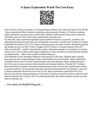 Is Space Exploration Worth The Cost Essay
Your world is as big as you make it . Georgia Douglas Johnson once said in her poem Your World
. Space exploration allows America to generate a great amount of money. If America continues
space exploration, new discoveries can be made. Greater wealth and new discoveries could and
will better America. This is why space explorationis worth the cost.
To start with, space exploration generates great wealth for America. Economic, scientific, and
technological returns of space have far exceeded the investment , said Dr. Joan Vernikos ( Is Space
Exploration Worth the Cost 29 31). Space exploration does cost quite a bit but, the benefits greatly
out number the cost. In 2007, NASA s budget of $16.3 billion is a minute fraction of the $13
trillion total G.D.P. , said Dr. Joan Vernikos. Space explorations budget is so limited, yet so much
comes out of it. So in other words, Space exploration is risky and does cost money but the benefits
are phenominiall. ... Show more content on Helpwriting.net ...
In his Remarks At the Areospace Medical Center speech, J.F.K states, Medical space research
may open up a new understandings of man s relationship to his environment . Space exploration
could and will give the U.S many (medical) discoveries and advances. Space exploration gives
the U.S access to many resources (like minerals) and alternate habitats, if needed. Dr. Vernikos
states Our ability to explore and sustain human presence there will not only expand earth s access
to mineral resources, but should the need arise, provide alternate habitats for humanity s survival (
Is Space Exploration Worth the Cost Lines 25 28). Space exploration could allow the U.S to
discover new history changing things as well as give us access to resources (such as minerals) and
alternate habitats, this will give the U.S everlasting benefits, that others countries maybe even the
entire world does not
... Get more on HelpWriting.net ...
 