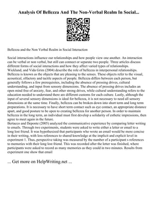 Analysis Of Bellezza And The Non-Verbal Realm In Social...
Bellezza and the Non Verbal Realm in Social Interaction
Social interactions influence our relationships and how people view one another. An interaction
can be verbal or non verbal, but still can connect or separate two people. Three articles discuss
different forms of social interactions and how they affect varied types of relationships.
Wicklund, and Vida Grim (2004) describe the role of bellezza in interpersonal relationships.
Bellezza is known as the objects that are pleasing to the senses. These objects refer to the visual,
acoustical, olfactory and tactile aspects of people. Bellezza differs between each person, but
generally follows a few prerequisites, including the absence of pressing drives, cultural
understanding, and input from sensory dimensions. The absence of pressing drives includes an
open mind free of anxiety, fear, and other strong drives, while cultural understanding refers to the
education needed to understand there are different customs for each culture. Lastly, although the
input of several sensory dimensions is ideal for bellezza, it is not necessary to need all sensory
dimensions at the same time. Finally, bellezza can be broken down into short term and long term
preparations. It is necessary to have short term contact such as eye contact, an appropriate distance
apart, and good posture to be open to creating bellezza for another person. In order to maintain
bellezza in the long term, an individual must first develop a solidarity of esthetic impressions, then
agree to meet again in the future.
Bertacco and Deponte (2005) analyzed the communicative experience by comparing letter writing
to emails. Through two experiments, students were asked to write either a letter or email to a
long lost friend. It was hypothesized that participants who wrote an email would be more concise
in their writing, with less references to shared knowledge at the implicit and explicit level in
experiment 1. Thus, perspective taking was measured by the number of a participant s references
to memories with their long lost friend. This was recorded after the letter was finished, where
participants were asked to record as many memories as they could in two minutes. Results from
experiment one show that email
... Get more on HelpWriting.net ...
 