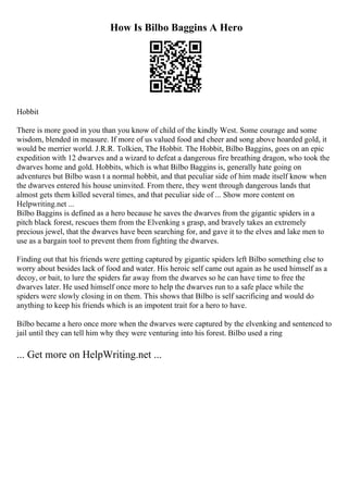How Is Bilbo Baggins A Hero
Hobbit
There is more good in you than you know of child of the kindly West. Some courage and some
wisdom, blended in measure. If more of us valued food and cheer and song above hoarded gold, it
would be merrier world. J.R.R. Tolkien, The Hobbit. The Hobbit, Bilbo Baggins, goes on an epic
expedition with 12 dwarves and a wizard to defeat a dangerous fire breathing dragon, who took the
dwarves home and gold. Hobbits, which is what Bilbo Baggins is, generally hate going on
adventures but Bilbo wasn t a normal hobbit, and that peculiar side of him made itself know when
the dwarves entered his house uninvited. From there, they went through dangerous lands that
almost gets them killed several times, and that peculiar side of ... Show more content on
Helpwriting.net ...
Bilbo Baggins is defined as a hero because he saves the dwarves from the gigantic spiders in a
pitch black forest, rescues them from the Elvenking s grasp, and bravely takes an extremely
precious jewel, that the dwarves have been searching for, and gave it to the elves and lake men to
use as a bargain tool to prevent them from fighting the dwarves.
Finding out that his friends were getting captured by gigantic spiders left Bilbo something else to
worry about besides lack of food and water. His heroic self came out again as he used himself as a
decoy, or bait, to lure the spiders far away from the dwarves so he can have time to free the
dwarves later. He used himself once more to help the dwarves run to a safe place while the
spiders were slowly closing in on them. This shows that Bilbo is self sacrificing and would do
anything to keep his friends which is an impotent trait for a hero to have.
Bilbo became a hero once more when the dwarves were captured by the elvenking and sentenced to
jail until they can tell him why they were venturing into his forest. Bilbo used a ring
... Get more on HelpWriting.net ...
 