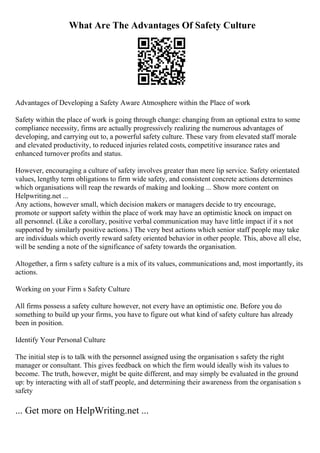 What Are The Advantages Of Safety Culture
Advantages of Developing a Safety Aware Atmosphere within the Place of work
Safety within the place of work is going through change: changing from an optional extra to some
compliance necessity, firms are actually progressively realizing the numerous advantages of
developing, and carrying out to, a powerful safety culture. These vary from elevated staff morale
and elevated productivity, to reduced injuries related costs, competitive insurance rates and
enhanced turnover profits and status.
However, encouraging a culture of safety involves greater than mere lip service. Safety orientated
values, lengthy term obligations to firm wide safety, and consistent concrete actions determines
which organisations will reap the rewards of making and looking ... Show more content on
Helpwriting.net ...
Any actions, however small, which decision makers or managers decide to try encourage,
promote or support safety within the place of work may have an optimistic knock on impact on
all personnel. (Like a corollary, positive verbal communication may have little impact if it s not
supported by similarly positive actions.) The very best actions which senior staff people may take
are individuals which overtly reward safety oriented behavior in other people. This, above all else,
will be sending a note of the significance of safety towards the organisation.
Altogether, a firm s safety culture is a mix of its values, communications and, most importantly, its
actions.
Working on your Firm s Safety Culture
All firms possess a safety culture however, not every have an optimistic one. Before you do
something to build up your firms, you have to figure out what kind of safety culture has already
been in position.
Identify Your Personal Culture
The initial step is to talk with the personnel assigned using the organisation s safety the right
manager or consultant. This gives feedback on which the firm would ideally wish its values to
become. The truth, however, might be quite different, and may simply be evaluated in the ground
up: by interacting with all of staff people, and determining their awareness from the organisation s
safety
... Get more on HelpWriting.net ...
 