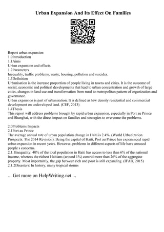 Urban Expansion And Its Effect On Families
Report urban expansion
1.0Introduction
1.1Aims
Urban expansion and effects.
1.2Parameters
Inequality, traffic problems, waste, housing, pollution and suicides.
1.3Definition
Urbanisation is the increase proportion of people living in towns and cities. It is the outcome of
social, economic and political developments that lead to urban concentration and growth of large
cities, changes in land use and transformation from rural to metropolitan pattern of organization and
governance.
Urban expansion is part of urbanisation. It is defined as low density residential and commercial
development on undeveloped land. (CEF, 2013)
1.4Thesis
This report will address problems brought by rapid urban expansion, especially in Port au Prince
and Shanghai, with the direct impact on families and strategies to overcome the problems.
2.0Problems Impacts
2.1Port au Prince
The average annual rate of urban population change in Haiti is 2.4%. (World Urbanization
Prospects: The 2014 Revision). Being the capital of Haiti, Port au Prince has experienced rapid
urban expansion in recent years. However, problems in different aspects of life have aroused
people s concerns.
2.1.1Inequality: 40% of the total population in Haiti has access to less than 6% of the national
income, whereas the richest Haitians (around 1%) control more than 26% of the aggregate
property. Most importantly, the gap between rich and poor is still expanding. (IFAD, 2015)
2.1.2Disasters: In history, many tropical storms
... Get more on HelpWriting.net ...
 