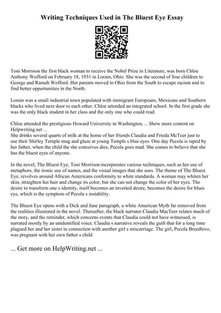 Writing Techniques Used in The Bluest Eye Essay
Toni Morrison the first black woman to receive the Nobel Prize in Literature, was born Chloe
Anthony Wofford on February 18, 1931 in Lorain, Ohio. She was the second of four children to
George and Ramah Wofford. Her parents moved to Ohio from the South to escape racism and to
find better opportunities in the North.
Lorain was a small industrial town populated with immigrant Europeans, Mexicans and Southern
blacks who lived next door to each other. Chloe attended an integrated school. In the first grade she
was the only black student in her class and the only one who could read.
Chloe attended the prestigious Howard University in Washington,... Show more content on
Helpwriting.net ...
She drinks several quarts of milk at the home of her friends Claudia and Frieda McTeer just to
use their Shirley Temple mug and glaze at young Temple s blue eyes. One day Pecola is raped by
her father, when the child the she conceives dies, Pecola goes mad. She comes to believe that she
has the bluest eyes of anyone.
In the novel, The Bluest Eye, Toni Morrison incorporates various techniques, such as her use of
metaphors, the ironic use of names, and the visual images that she uses. The theme of The Bluest
Eye, revolves around African Americans conformity to white standards. A woman may whiten her
skin, straighten her hair and change its color, but she can not change the color of her eyes. The
desire to transform one s identity, itself becomes an inverted desire, becomes the desire for blues
eye, which is the symptom of Pecola s instability.
The Bluest Eye opens with a Dick and Jane paragraph, a white American Myth far removed from
the realities illustrated in the novel. Thereafter, the black narrator Claudia MacTeer relates much of
the story, and the reminder, which concerns events that Claudia could not have witnessed, is
narrated mostly by an unidentified voice. Claudia s narrative reveals the guilt that for a long time
plagued her and her sister in connection with another girl s miscarriage. The girl, Pecola Breedlove,
was pregnant with her own father s child
... Get more on HelpWriting.net ...
 