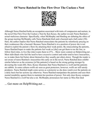 Of Nurse Ratched In One Flew Over The Cuckoo s Nest
Although Nurse Ratched holds an occupation associated with traits of compassion and nurture, in
the novel One Flew Over the Cuckoo s Nest by Ken Kesey, the author reveals Nurse Ratched s
actual malicious character. Specifically, when McMurphy and Harding are debating the ethics of
the group meeting McMurphy calls Nurse Ratcheda bitch and a buzzard and a ball cutter (58).
Here, the author implies that Nurse Ratched emasculates the patients by relentlessly preying on
their weaknesses like a buzzard. Because Nurse Ratched is in a position of power she is not
afraid to exploit the patient s flaws by attacking their weak points. By emasculating the patients,
Nurse Ratched hopes to make the patients feel weak so [she] can get them to toe the line, to
follow [her] rules, to live like [she] wants them to (57).... Show more content on Helpwriting.net ...
Most individuals who feel the need to have excessive control and order tend to have insecurities,
so, to make them feel better about themselves they usually put others down. Though the reader is
not aware of nurse Ratched s insecurities this early on in the novel, Nurse Ratched does exhibit
similar behavior as the existence [of the patients] is based on the strong getting stronger by
devouring the weak (60). Here, Kesey illustrates that Nurse Ratched is a wolf and the patients
are rabbits. In some cultures wolfs are seen as great protectors, however, wolfs are still unruly
predators. Nurse Ratched might come across as a protector as she does watch over the patients on
a daily basis but her actions say otherwise. Nurse Ratched manipulates the patients and uses their
mental instability against them to maintain her position of power. Not only does Kesey compare
Nurse Ratched to a wolf but also a rat. McMurphy pronounces her name as Miss Rat shed
... Get more on HelpWriting.net ...
 