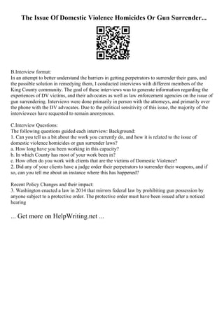 The Issue Of Domestic Violence Homicides Or Gun Surrender...
B.Interview format:
In an attempt to better understand the barriers in getting perpetrators to surrender their guns, and
the possible solution in remedying them, I conducted interviews with different members of the
King County community. The goal of these interviews was to generate information regarding the
experiences of DV victims, and their advocates as well as law enforcement agencies on the issue of
gun surrendering. Interviews were done primarily in person with the attorneys, and primarily over
the phone with the DV advocates. Due to the political sensitivity of this issue, the majority of the
interviewees have requested to remain anonymous.
C.Interview Questions:
The following questions guided each interview: Background:
1. Can you tell us a bit about the work you currently do, and how it is related to the issue of
domestic violence homicides or gun surrender laws?
a. How long have you been working in this capacity?
b. In which County has most of your work been in?
c. How often do you work with clients that are the victims of Domestic Violence?
2. Did any of your clients have a judge order their perpetrators to surrender their weapons, and if
so, can you tell me about an instance where this has happened?
Recent Policy Changes and their impact:
3. Washington enacted a law in 2014 that mirrors federal law by prohibiting gun possession by
anyone subject to a protective order. The protective order must have been issued after a noticed
hearing
... Get more on HelpWriting.net ...
 