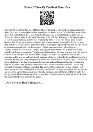 Point Of View Of The Book Peter Pan
Genre:In the book Peter Pan by J.M Barrie I know this book is a fiction book because they talk
about fairys and a magical place called NeverLand. In NeverLand is TinkerBell she is one of the
fairys that i talked about she is also Peters best friend. This shows that the book Peter Pan is a
fiction story based on its details and illustrations.Point of View: This story is third person point
of view because there is a narrator that is telling the story. It is not first person point of view
because they do not use personal pronouns. And it is not second person point of view because
they do not use words like we. These show that it is third person point of view and not first person
or second person point of view.Protagonist:... Show more content on Helpwriting.net ...
The rest of them are just friends. The lost boys are just boys that fell out of their cribs when
nobody was looking.Antagonist: The character that is making the main character react the most is
Captain Hook he is just mad because Peter chopped off half of his right hand and fed it to a
crocodile and he also ate a clock that still ticks and whenever he heard it he would act strangely to
his mates.Setting: The story takes place in NeverLand somewhere in the 1990 s part. They did not
know what time of the day it was except for morning and night because they did not have time
they did not even know what day of the week it was because ever since they left London they
lost track of time and of the day.Conflict: The main problem in the story is that Captain Hook
wants to capture Peter and his crew but really Peter himself. He wants revenge on him because he
fed his arm to a crocodile and ever since then he has been afraid of that crocodile but really the
ticking sound. That is also the problem because Peter helped the indians and Captain Hook hates
the indians.Plot Events: Some of the major
... Get more on HelpWriting.net ...
 