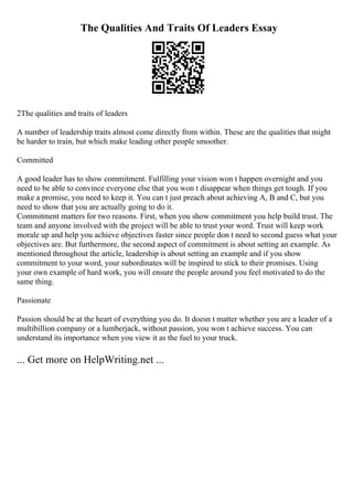 The Qualities And Traits Of Leaders Essay
2The qualities and traits of leaders
A number of leadership traits almost come directly from within. These are the qualities that might
be harder to train, but which make leading other people smoother.
Committed
A good leader has to show commitment. Fulfilling your vision won t happen overnight and you
need to be able to convince everyone else that you won t disappear when things get tough. If you
make a promise, you need to keep it. You can t just preach about achieving A, B and C, but you
need to show that you are actually going to do it.
Commitment matters for two reasons. First, when you show commitment you help build trust. The
team and anyone involved with the project will be able to trust your word. Trust will keep work
morale up and help you achieve objectives faster since people don t need to second guess what your
objectives are. But furthermore, the second aspect of commitment is about setting an example. As
mentioned throughout the article, leadership is about setting an example and if you show
commitment to your word, your subordinates will be inspired to stick to their promises. Using
your own example of hard work, you will ensure the people around you feel motivated to do the
same thing.
Passionate
Passion should be at the heart of everything you do. It doesn t matter whether you are a leader of a
multibillion company or a lumberjack, without passion, you won t achieve success. You can
understand its importance when you view it as the fuel to your truck.
... Get more on HelpWriting.net ...
 