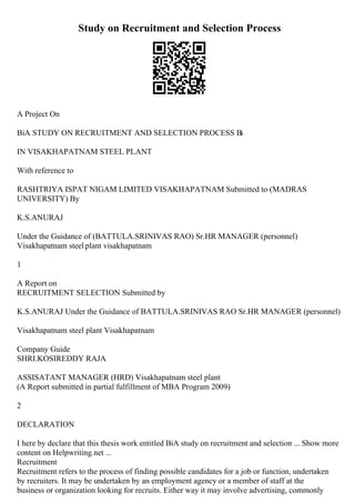 Study on Recruitment and Selection Process
A Project On
ВіA STUDY ON RECRUITMENT AND SELECTION PROCESS Ві
IN VISAKHAPATNAM STEEL PLANT
With reference to
RASHTRIYA ISPAT NIGAM LIMITED VISAKHAPATNAM Submitted to (MADRAS
UNIVERSITY) By
K.S.ANURAJ
Under the Guidance of (BATTULA.SRINIVAS RAO) Sr.HR MANAGER (personnel)
Visakhapatnam steel plant visakhapatnam
1
A Report on
RECRUITMENT SELECTION Submitted by
K.S.ANURAJ Under the Guidance of BATTULA.SRINIVAS RAO Sr.HR MANAGER (personnel)
Visakhapatnam steel plant Visakhapatnam
Company Guide
SHRI.KOSIREDDY RAJA
ASSISATANT MANAGER (HRD) Visakhapatnam steel plant
(A Report submitted in partial fulfillment of MBA Program 2009)
2
DECLARATION
I here by declare that this thesis work entitled ВіA study on recruitment and selection ... Show more
content on Helpwriting.net ...
Recruitment
Recruitment refers to the process of finding possible candidates for a job or function, undertaken
by recruiters. It may be undertaken by an employment agency or a member of staff at the
business or organization looking for recruits. Either way it may involve advertising, commonly
 