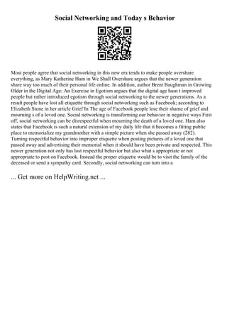 Social Networking and Today s Behavior
Most people agree that social networking in this new era tends to make people overshare
everything, as Mary Katherine Ham in We Shall Overshare argues that the newer generation
share way too much of their personal life online. In addition, author Brent Baughman in Growing
Older in the Digital Age: An Exercise in Egotism argues that the digital age hasn t improved
people but rather introduced egotism through social networking to the newer generations. As a
result people have lost all etiquette through social networking such as Facebook; according to
Elizabeth Stone in her article Grief In The age of Facebook people lose their shame of grief and
mourning s of a loved one. Social networking is transforming our behavior in negative ways First
off, social networking can be disrespectful when mourning the death of a loved one. Ham also
states that Facebook is such a natural extension of my daily life that it becomes a fitting public
place to memorialize my grandmother with a simple picture when she passed away (282).
Turning respectful behavior into improper etiquette when posting pictures of a loved one that
passed away and advertising their memorial when it should have been private and respected. This
newer generation not only has lost respectful behavior but also what s appropriate or not
appropriate to post on Facebook. Instead the proper etiquette would be to visit the family of the
deceased or send a sympathy card. Secondly, social networking can turn into a
... Get more on HelpWriting.net ...
 