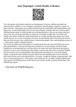 Jane Mcgonigal s Article Reality Is Broken
The video games and zombies industries are dominating. Everyone, children and adults are
enjoying them, weather it is on a computer, cell phones, internet, tablets, magazine, comics, or
game consoles. Video games give people freedom from the world filled with responsibilities and
hard work. As Jane McGonigal convey in her article Reality is Broken that how virtual world is
fulfilling human needs. In reality people are not being themselves, they are not doing what they
want to do; they are doing what they are told to do. To people to make their lives better and
healthy they need to forget the world around them for a while and playvideo games an d watch
zombie movies. It is a way of relaxing your mind. As Max Brooks tells in his article The movies
that rose from the grave how zombie genera is entertaining people. Stress and hardships are part of
... Show more content on Helpwriting.net ...
The world of zombies and video games is excellent break from the real world filled with stress
and responsibilities. Everyone has been there; students are so stressed they can barely think.
Students are worrying about how well they did on an exam, how much homework and projects
they have to do in such a limited time. But college is not the only stress they are facing. Students
also have to have lots of responsibilities like paying bills and tuitions in a very little college
budget. At this point many student lose their mind and need something else to do to help take
their mind of these stress and responsibilities. For some, it might be reading, or playing sports. But
now in current generation it is video games, and zombie movies. In todays world Computers and
video games are fulfilling human needs that the real world is unable to satisfy (McGonigal 224).
Students play games
... Get more on HelpWriting.net ...
 
