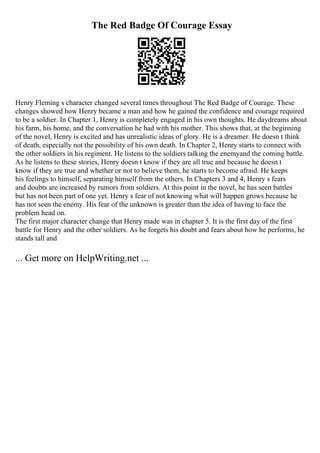 The Red Badge Of Courage Essay
Henry Fleming s character changed several times throughout The Red Badge of Courage. These
changes showed how Henry became a man and how he gained the confidence and courage required
to be a soldier. In Chapter 1, Henry is completely engaged in his own thoughts. He daydreams about
his farm, his home, and the conversation he had with his mother. This shows that, at the beginning
of the novel, Henry is excited and has unrealistic ideas of glory. He is a dreamer. He doesn t think
of death, especially not the possibility of his own death. In Chapter 2, Henry starts to connect with
the other soldiers in his regiment. He listens to the soldiers talking the enemyand the coming battle.
As he listens to these stories, Henry doesn t know if they are all true and because he doesn t
know if they are true and whether or not to believe them, he starts to become afraid. He keeps
his feelings to himself, separating himself from the others. In Chapters 3 and 4, Henry s fears
and doubts are increased by rumors from soldiers. At this point in the novel, he has seen battles
but has not been part of one yet. Henry s fear of not knowing what will happen grows because he
has not seen the enemy. His fear of the unknown is greater than the idea of having to face the
problem head on.
The first major character change that Henry made was in chapter 5. It is the first day of the first
battle for Henry and the other soldiers. As he forgets his doubt and fears about how he performs, he
stands tall and
... Get more on HelpWriting.net ...
 