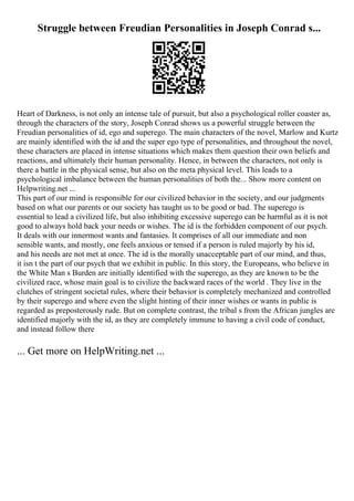 Struggle between Freudian Personalities in Joseph Conrad s...
Heart of Darkness, is not only an intense tale of pursuit, but also a psychological roller coaster as,
through the characters of the story, Joseph Conrad shows us a powerful struggle between the
Freudian personalities of id, ego and superego. The main characters of the novel, Marlow and Kurtz
are mainly identified with the id and the super ego type of personalities, and throughout the novel,
these characters are placed in intense situations which makes them question their own beliefs and
reactions, and ultimately their human personality. Hence, in between the characters, not only is
there a battle in the physical sense, but also on the meta physical level. This leads to a
psychological imbalance between the human personalities of both the... Show more content on
Helpwriting.net ...
This part of our mind is responsible for our civilized behavior in the society, and our judgments
based on what our parents or our society has taught us to be good or bad. The superego is
essential to lead a civilized life, but also inhibiting excessive superego can be harmful as it is not
good to always hold back your needs or wishes. The id is the forbidden component of our psych.
It deals with our innermost wants and fantasies. It comprises of all our immediate and non
sensible wants, and mostly, one feels anxious or tensed if a person is ruled majorly by his id,
and his needs are not met at once. The id is the morally unacceptable part of our mind, and thus,
it isn t the part of our psych that we exhibit in public. In this story, the Europeans, who believe in
the White Man s Burden are initially identified with the superego, as they are known to be the
civilized race, whose main goal is to civilize the backward races of the world . They live in the
clutches of stringent societal rules, where their behavior is completely mechanized and controlled
by their superego and where even the slight hinting of their inner wishes or wants in public is
regarded as preposterously rude. But on complete contrast, the tribal s from the African jungles are
identified majorly with the id, as they are completely immune to having a civil code of conduct,
and instead follow there
... Get more on HelpWriting.net ...
 