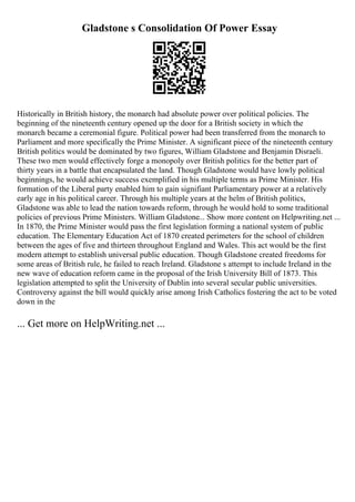 Gladstone s Consolidation Of Power Essay
Historically in British history, the monarch had absolute power over political policies. The
beginning of the nineteenth century opened up the door for a British society in which the
monarch became a ceremonial figure. Political power had been transferred from the monarch to
Parliament and more specifically the Prime Minister. A significant piece of the nineteenth century
British politics would be dominated by two figures, William Gladstone and Benjamin Disraeli.
These two men would effectively forge a monopoly over British politics for the better part of
thirty years in a battle that encapsulated the land. Though Gladstone would have lowly political
beginnings, he would achieve success exemplified in his multiple terms as Prime Minister. His
formation of the Liberal party enabled him to gain signifiant Parliamentary power at a relatively
early age in his political career. Through his multiple years at the helm of British politics,
Gladstone was able to lead the nation towards reform, through he would hold to some traditional
policies of previous Prime Ministers. William Gladstone... Show more content on Helpwriting.net ...
In 1870, the Prime Minister would pass the first legislation forming a national system of public
education. The Elementary Education Act of 1870 created perimeters for the school of children
between the ages of five and thirteen throughout England and Wales. This act would be the first
modern attempt to establish universal public education. Though Gladstone created freedoms for
some areas of British rule, he failed to reach Ireland. Gladstone s attempt to include Ireland in the
new wave of education reform came in the proposal of the Irish University Bill of 1873. This
legislation attempted to split the University of Dublin into several secular public universities.
Controversy against the bill would quickly arise among Irish Catholics fostering the act to be voted
down in the
... Get more on HelpWriting.net ...
 