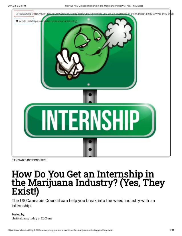 2/14/22, 2:28 PM How Do You Get an Internship in the Marijuana Industry? (Yes, They Exist!)
https://cannabis.net/blog/b2b/how-do-you-get-an-internship-in-the-marijuana-industry-yes-they-exist 2/11
CANNABIS INTERNSHIPS
How Do You Get an Internship in
the Marijuana Industry? (Yes, They
Exist!)
The US Cannabis Council can help you break into the weed industry with an
internship.
Posted by:

christalcann, today at 12:00am
 Edit Article (https://cannabis.net/mycannabis/c-blog-entry/update/how-do-you-get-an-internship-in-the-marijuana-industry-yes-they-exist)
 Article List (https://cannabis.net/mycannabis/c-blog)
 