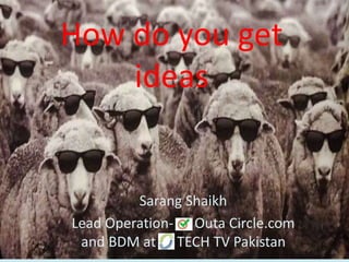 How do you get
ideas
Sarang Shaikh
Lead Operation- Outa Circle.com
and BDM at TECH TV Pakistan
 