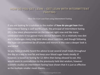 How Do I Get Lean Fast using Intermittent Fasting


If you are looking for a solution to the matter of how do you get lean then
intermittent fasting is well worth a look, the principal of Intermittent fasting
(IF) is the latest phenomenon on the internet right now and like many
celebrated diets it has gained many devout followers. It’s a relatively new diet
and it challenges many long-held ideas about nutrition, and though following
the hype can sometimes be all smoke and mirrors in this case a deeper look is
warranted
So you have probably heard the advice to eat several small meals throughout
the day as a way to lose fat and keep your blood sugar levels steady. IF
however, is based on fasting for 12-36hrs then being allowed to eat, this
would seem in contradiction to the previously held diet wisdom, however
scientific studies on intermittent fasting have shown that it is just as effective
as the multiple smaller meals theory………
                                 www.howdoyougetlean.com
 
