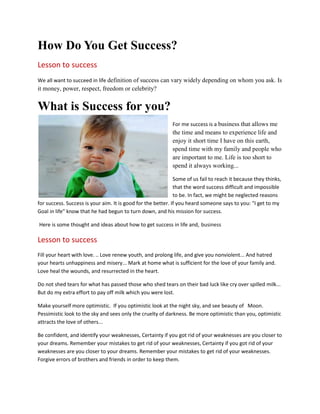 How Do You Get Success?
Lesson to success
We all want to succeed in life definition of success can vary widely depending on whom you ask. Is
it money, power, respect, freedom or celebrity?
What is Success for you?
For me success is a business that allows me
the time and means to experience life and
enjoy it short time I have on this earth,
spend time with my family and people who
are important to me. Life is too short to
spend it always working...
Some of us fail to reach it because they thinks,
that the word success difficult and impossible
to be. In fact, we might be neglected reasons
for success. Success is your aim. It is good for the better. If you heard someone says to you: "I get to my
Goal in life" know that he had begun to turn down, and his mission for success.
Here is some thought and ideas about how to get success in life and, business
Lesson to success
Fill your heart with love. .. Love renew youth, and prolong life, and give you nonviolent... And hatred
your hearts unhappiness and misery... Mark at home what is sufficient for the love of your family and.
Love heal the wounds, and resurrected in the heart.
Do not shed tears for what has passed those who shed tears on their bad luck like cry over spilled milk...
But do my extra effort to pay off milk which you were lost.
Make yourself more optimistic. If you optimistic look at the night sky, and see beauty of Moon.
Pessimistic look to the sky and sees only the cruelty of darkness. Be more optimistic than you, optimistic
attracts the love of others...
Be confident, and identify your weaknesses, Certainty if you got rid of your weaknesses are you closer to
your dreams. Remember your mistakes to get rid of your weaknesses, Certainty if you got rid of your
weaknesses are you closer to your dreams. Remember your mistakes to get rid of your weaknesses.
Forgive errors of brothers and friends in order to keep them.
 