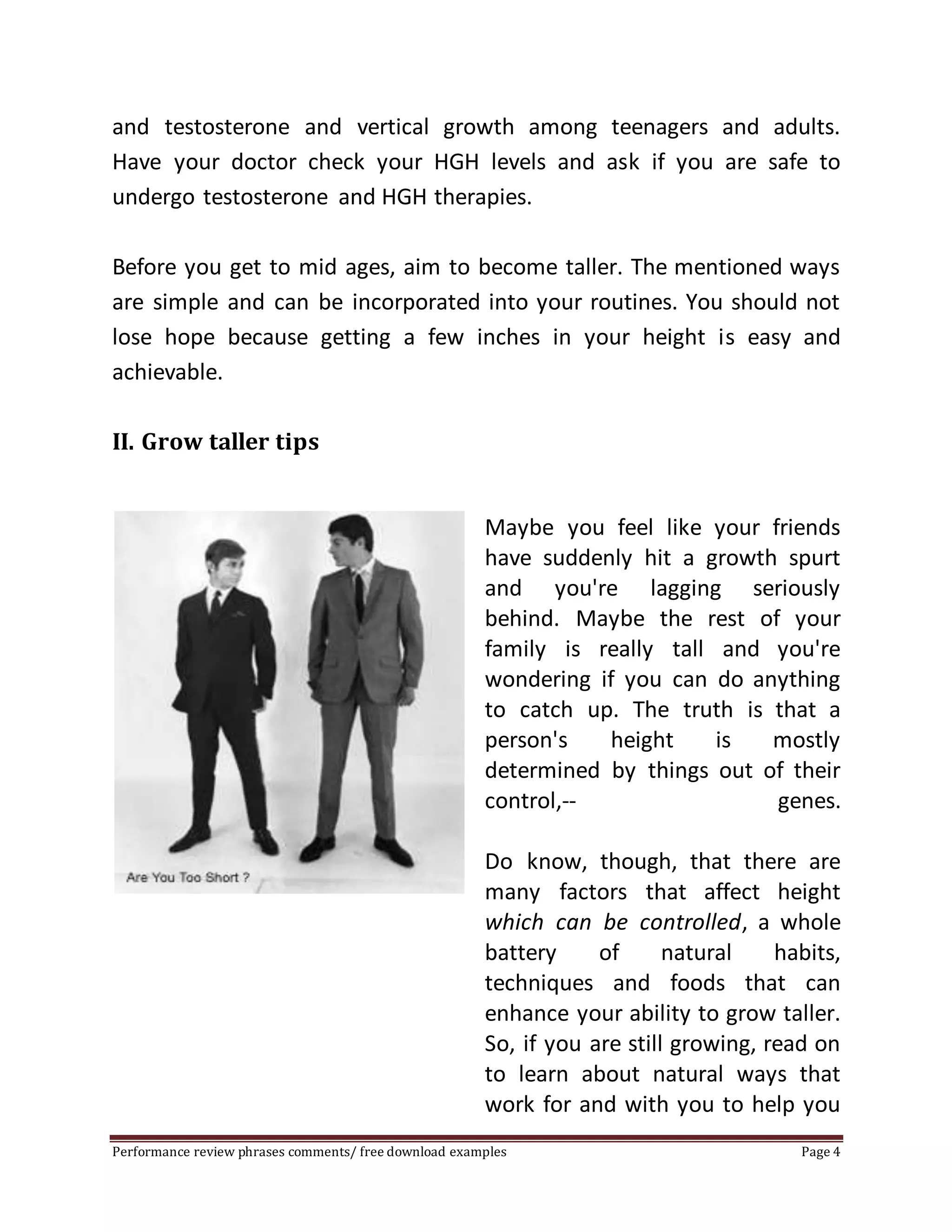 and testosterone and vertical growth among teenagers and adults. 
Have your doctor check your HGH levels and ask if you are safe to 
undergo testosterone and HGH therapies. 
Before you get to mid ages, aim to become taller. The mentioned ways 
are simple and can be incorporated into your routines. You should not 
lose hope because getting a few inches in your height is easy and 
achievable. 
II. Grow taller tips 
Maybe you feel like your friends 
have suddenly hit a growth spurt 
and you're lagging seriously 
behind. Maybe the rest of your 
family is really tall and you're 
wondering if you can do anything 
to catch up. The truth is that a 
person's height is mostly 
determined by things out of their 
control,-- genes. 
Do know, though, that there are 
many factors that affect height 
which can be controlled, a whole 
battery of natural habits, 
techniques and foods that can 
enhance your ability to grow taller. 
So, if you are still growing, read on 
to learn about natural ways that 
work for and with you to help you 
Performance review phrases comments/ free download examples Page 4 
 